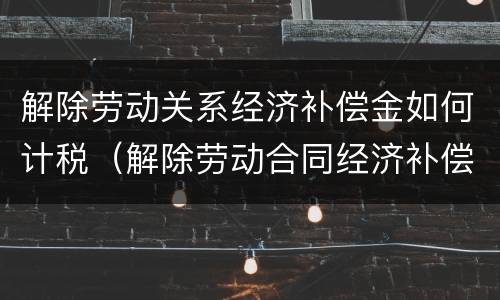 解除劳动关系经济补偿金如何计税（解除劳动合同经济补偿金税金）