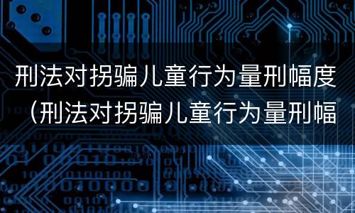 刑法对拐骗儿童行为量刑幅度（刑法对拐骗儿童行为量刑幅度大吗）