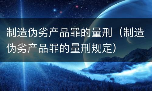 制造伪劣产品罪的量刑（制造伪劣产品罪的量刑规定）