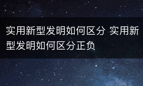 实用新型发明如何区分 实用新型发明如何区分正负