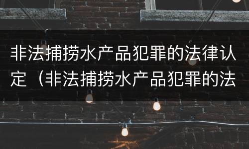 非法捕捞水产品犯罪的法律认定（非法捕捞水产品犯罪的法律认定依据）