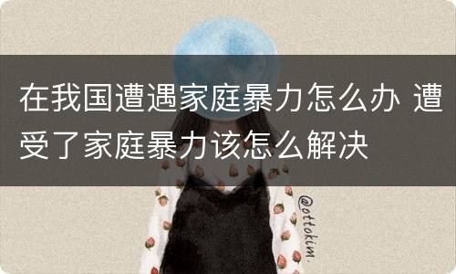 在我国遭遇家庭暴力怎么办 遭受了家庭暴力该怎么解决