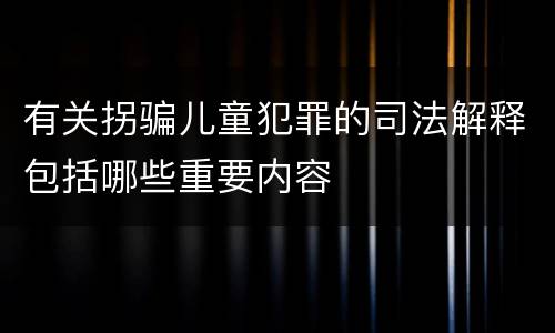 有关拐骗儿童犯罪的司法解释包括哪些重要内容