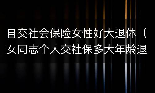 自交社会保险女性好大退休（女同志个人交社保多大年龄退休）