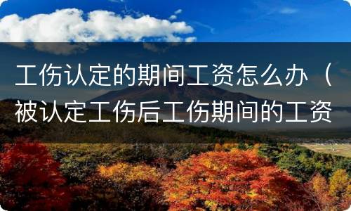 工伤认定的期间工资怎么办（被认定工伤后工伤期间的工资谁发）