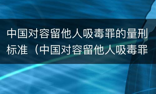 中国对容留他人吸毒罪的量刑标准（中国对容留他人吸毒罪的量刑标准是多少）