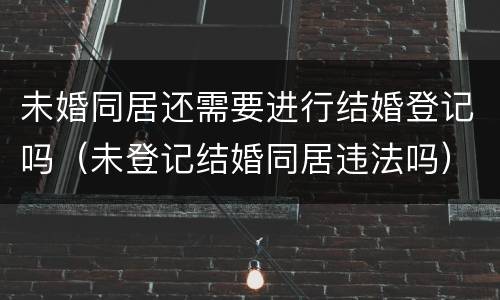 未婚同居还需要进行结婚登记吗（未登记结婚同居违法吗）