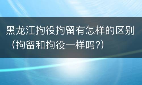 黑龙江拘役拘留有怎样的区别（拘留和拘役一样吗?）