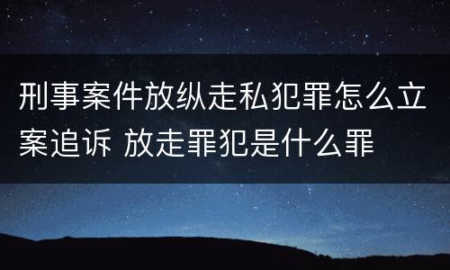 刑事案件放纵走私犯罪怎么立案追诉 放走罪犯是什么罪
