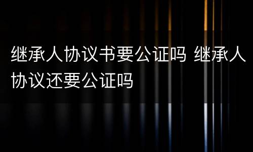 继承人协议书要公证吗 继承人协议还要公证吗