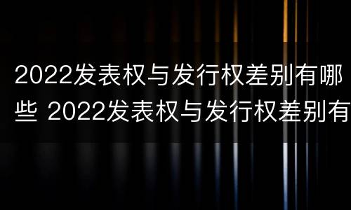 2022发表权与发行权差别有哪些 2022发表权与发行权差别有哪些呢