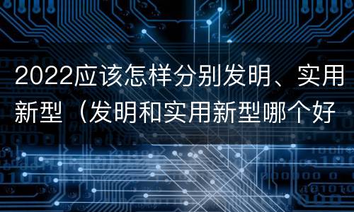 2022应该怎样分别发明、实用新型（发明和实用新型哪个好）
