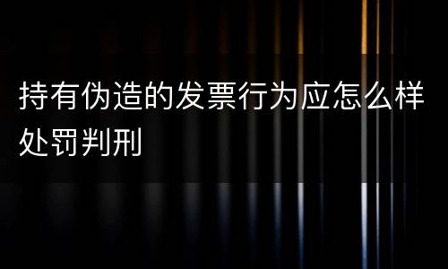 持有伪造的发票行为应怎么样处罚判刑