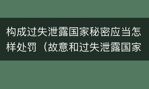 构成过失泄露国家秘密应当怎样处罚（故意和过失泄露国家秘密行为）