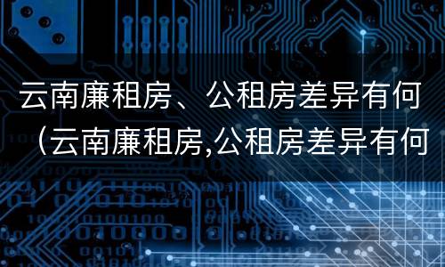 云南廉租房、公租房差异有何（云南廉租房,公租房差异有何影响）