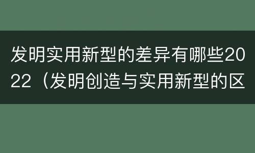 发明实用新型的差异有哪些2022（发明创造与实用新型的区别）
