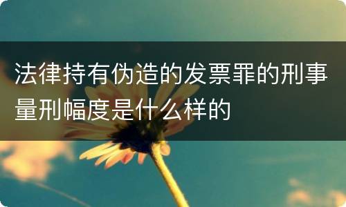 法律持有伪造的发票罪的刑事量刑幅度是什么样的