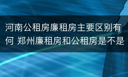 河南公租房廉租房主要区别有何 郑州廉租房和公租房是不是一样