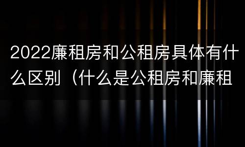 2022廉租房和公租房具体有什么区别（什么是公租房和廉租房）