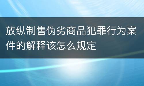 放纵制售伪劣商品犯罪行为案件的解释该怎么规定