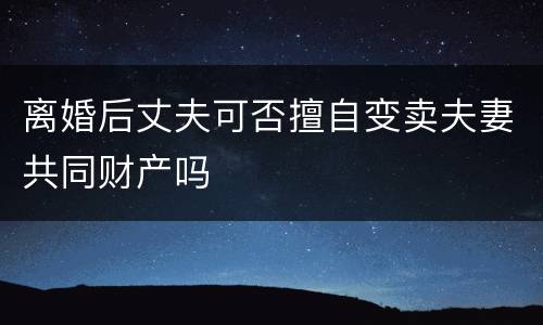 离婚后丈夫可否擅自变卖夫妻共同财产吗