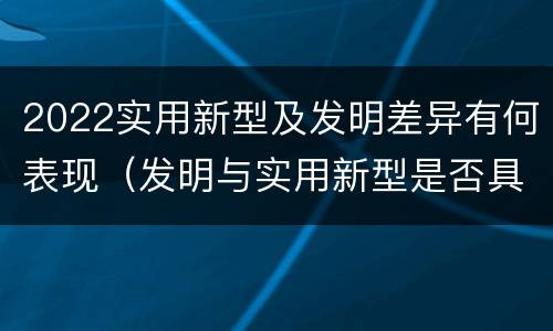 2022实用新型及发明差异有何表现（发明与实用新型是否具有实用性）