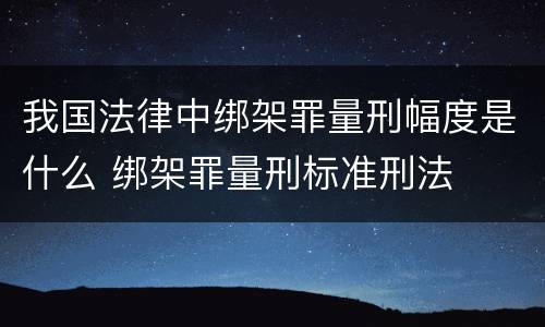 我国法律中绑架罪量刑幅度是什么 绑架罪量刑标准刑法