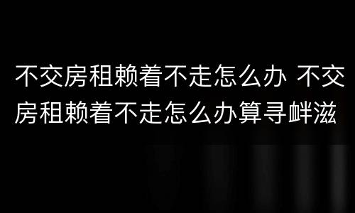 不交房租赖着不走怎么办 不交房租赖着不走怎么办算寻衅滋事