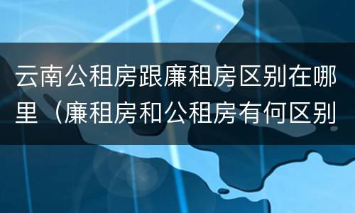 云南公租房跟廉租房区别在哪里（廉租房和公租房有何区别）