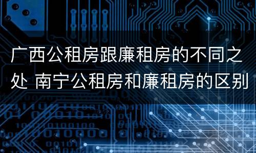 广西公租房跟廉租房的不同之处 南宁公租房和廉租房的区别