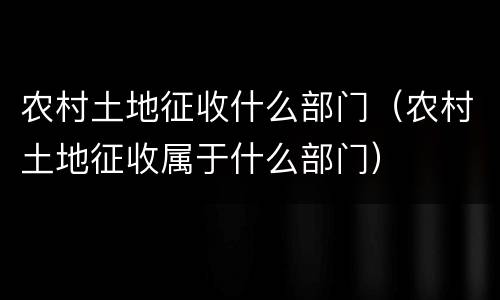 农村土地征收什么部门（农村土地征收属于什么部门）