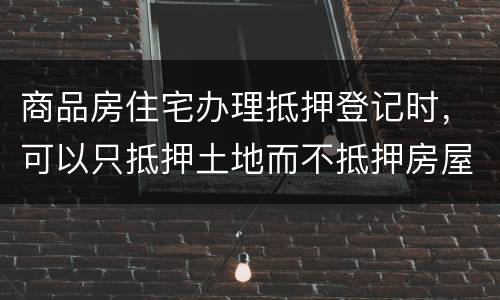 商品房住宅办理抵押登记时，可以只抵押土地而不抵押房屋吗
