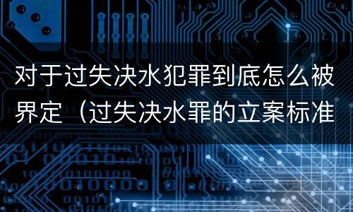对于过失决水犯罪到底怎么被界定（过失决水罪的立案标准）