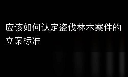 应该如何认定盗伐林木案件的立案标准