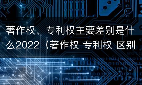 著作权、专利权主要差别是什么2022（著作权 专利权 区别）