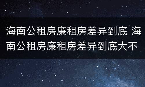 海南公租房廉租房差异到底 海南公租房廉租房差异到底大不大