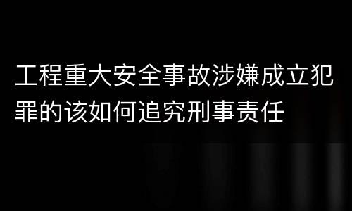 工程重大安全事故涉嫌成立犯罪的该如何追究刑事责任