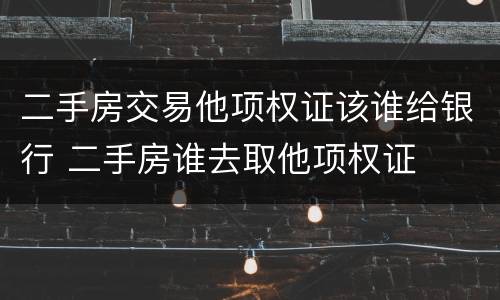 二手房交易他项权证该谁给银行 二手房谁去取他项权证