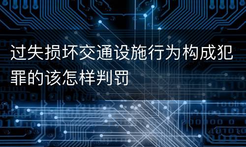 过失损坏交通设施行为构成犯罪的该怎样判罚