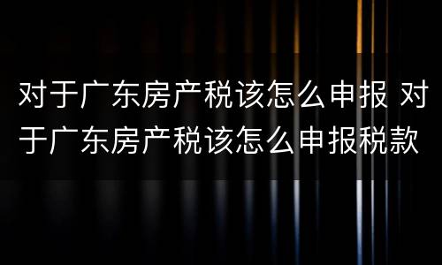 对于广东房产税该怎么申报 对于广东房产税该怎么申报税款