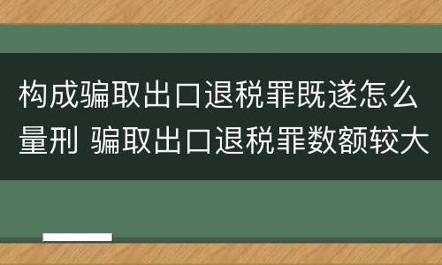 构成骗取出口退税罪既遂怎么量刑 骗取出口退税罪数额较大是多少
