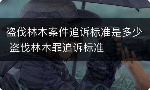盗伐林木案件追诉标准是多少 盗伐林木罪追诉标准