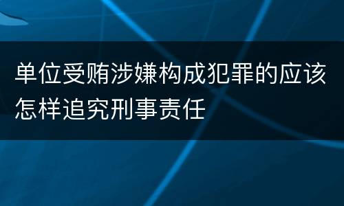 单位受贿涉嫌构成犯罪的应该怎样追究刑事责任