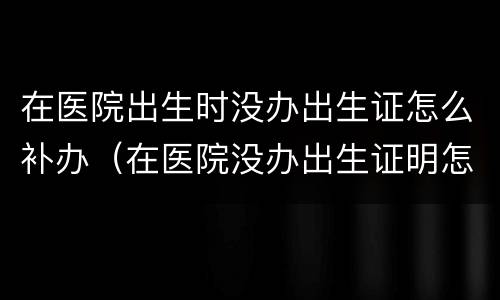 在医院出生时没办出生证怎么补办（在医院没办出生证明怎么办）
