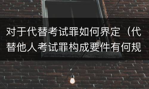 对于代替考试罪如何界定（代替他人考试罪构成要件有何规定）