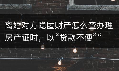 离婚对方隐匿财产怎么查办理房产证时，以“贷款不便”“吗