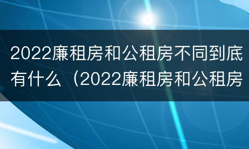 2022廉租房和公租房不同到底有什么（2022廉租房和公租房不同到底有什么区别）