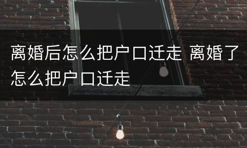 离婚后怎么把户口迁走 离婚了怎么把户口迁走