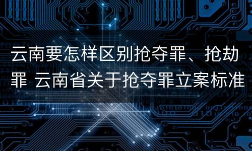 云南要怎样区别抢夺罪、抢劫罪 云南省关于抢夺罪立案标准