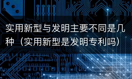 实用新型与发明主要不同是几种（实用新型是发明专利吗）